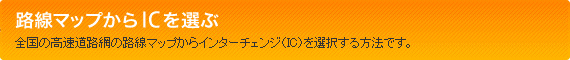 路線マップからICを選ぶ　全国の高速道路網の路線マップからインターチェンジ（IC）を選択する方法です。